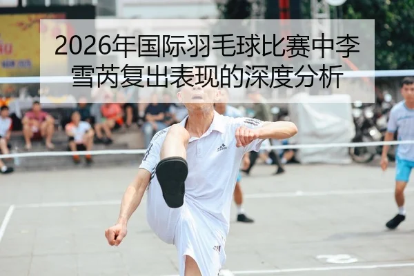 2026年国际羽毛球比赛中李雪芮复出表现的深度分析