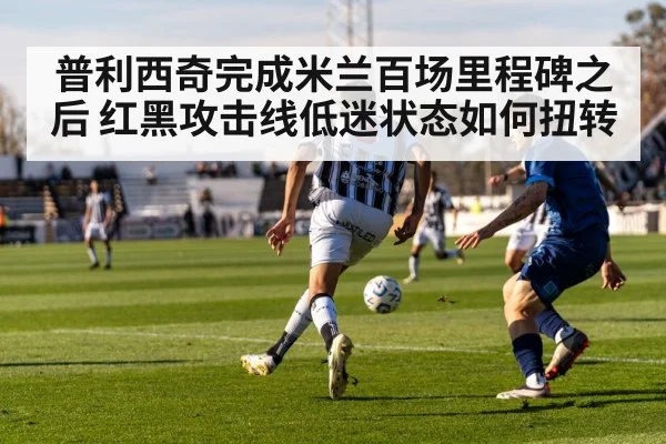 普利西奇完成米兰百场里程碑之后 红黑攻击线低迷状态如何扭转